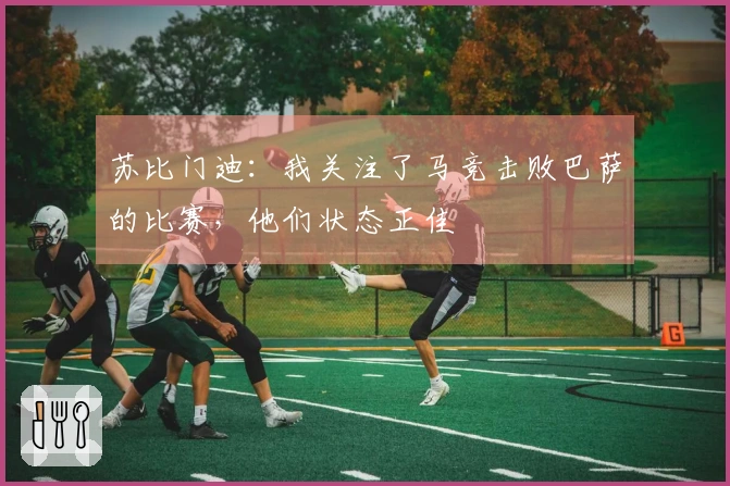 苏比门迪：我关注了马竞击败巴萨的比赛，他们状态正佳