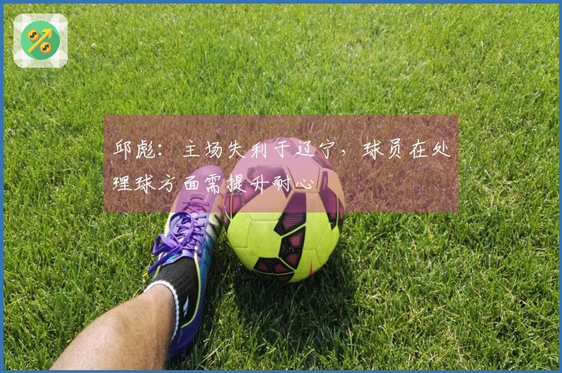 邱彪：主场失利于辽宁，球员在处理球方面需提升耐心