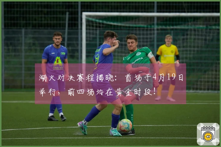 湖火对决赛程揭晓：首场于4月19日举行，前四场均在黄金时段！