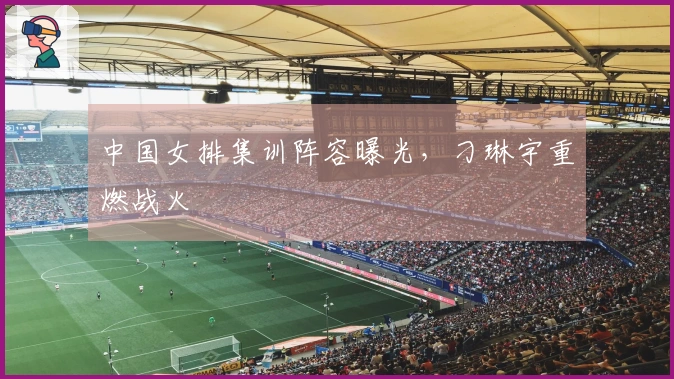 中国女排集训阵容曝光，刁琳宇重燃战火