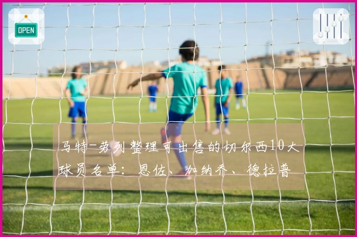 马特-劳列整理可出售的切尔西10大球员名单：恩佐、加纳乔、德拉普等在内