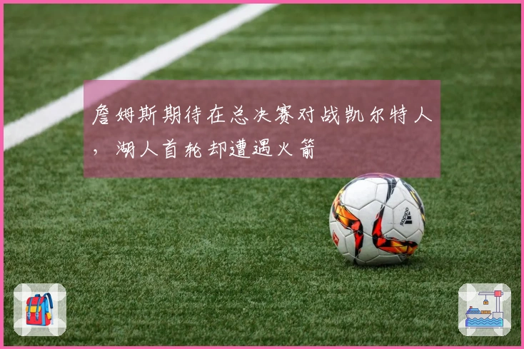 詹姆斯期待在总决赛对战凯尔特人，湖人首轮却遭遇火箭