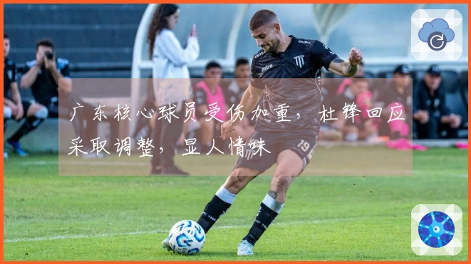 广东核心球员受伤加重，杜锋回应采取调整，显人情味
